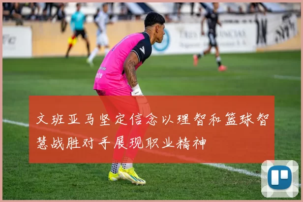 文班亚马坚定信念以理智和篮球智慧战胜对手展现职业精神