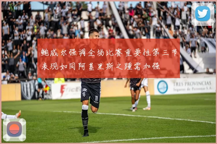 鲍威尔强调全场比赛重要性第三节表现如同阿基里斯之踵需加强