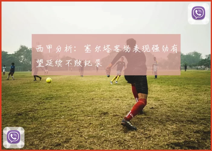 西甲分析：塞尔塔客场表现强劲有望延续不败纪录