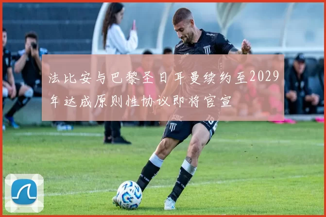 法比安与巴黎圣日耳曼续约至2029年达成原则性协议即将官宣