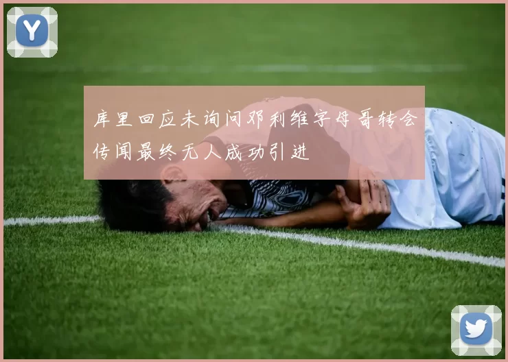 库里回应未询问邓利维字母哥转会传闻最终无人成功引进