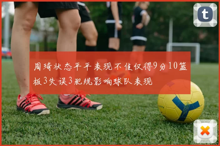 周琦状态平平表现不佳仅得9分10篮板3失误3犯规影响球队表现