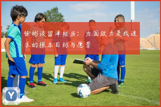 徐彬谈留洋经历：为国效力是我追求的根本目标与愿景