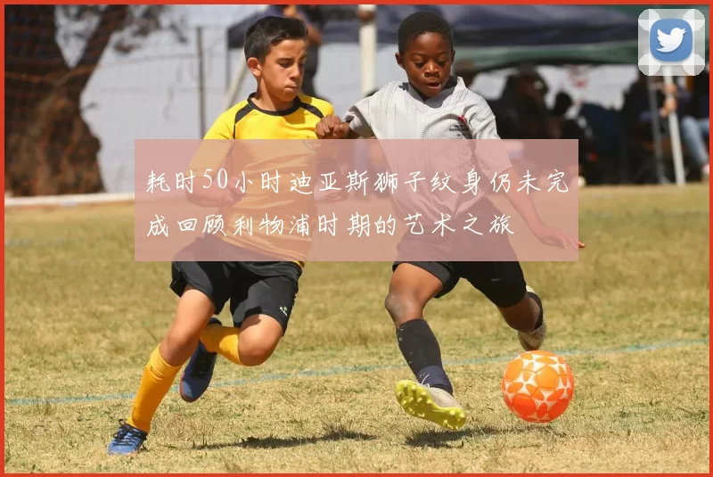 耗时50小时迪亚斯狮子纹身仍未完成回顾利物浦时期的艺术之旅