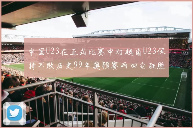 中国U23在正式比赛中对越南U23保持不败历史99年奥预赛两回合狂胜7-0