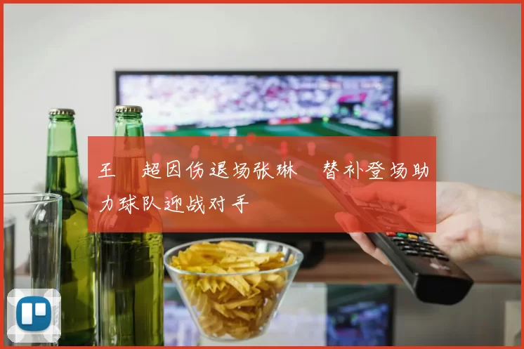 王燊超因伤退场张琳芃替补登场助力球队迎战对手