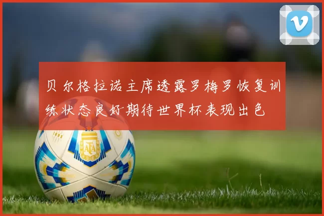 贝尔格拉诺主席透露罗梅罗恢复训练状态良好期待世界杯表现出色