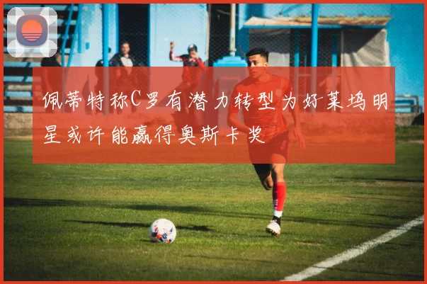 佩蒂特称C罗有潜力转型为好莱坞明星或许能赢得奥斯卡奖